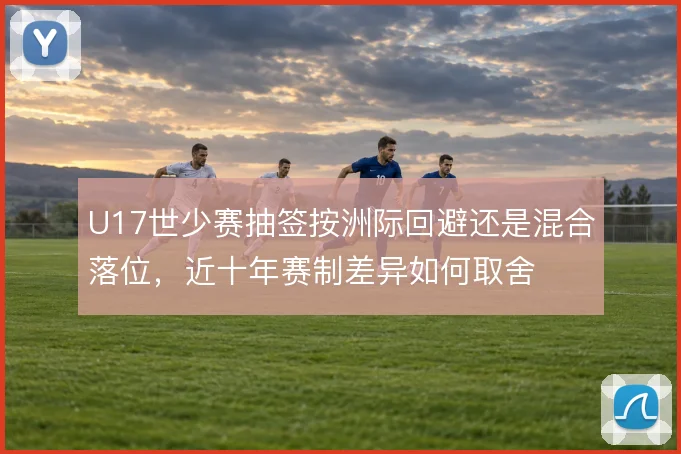 U17世少赛抽签按洲际回避还是混合落位，近十年赛制差异如何取舍