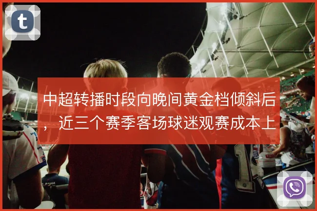 中超转播时段向晚间黄金档倾斜后,近三个赛季客场球迷观赛成本上升