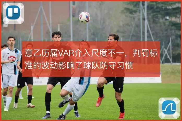 意乙历届VAR介入尺度不一,判罚标准的波动影响了球队防守习惯