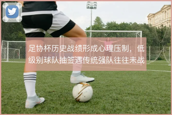 足协杯历史战绩形成心理压制，低级别球队抽签遇传统强队往往未战先怯
