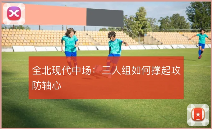 全北现代中场：三人组如何撑起攻防轴心