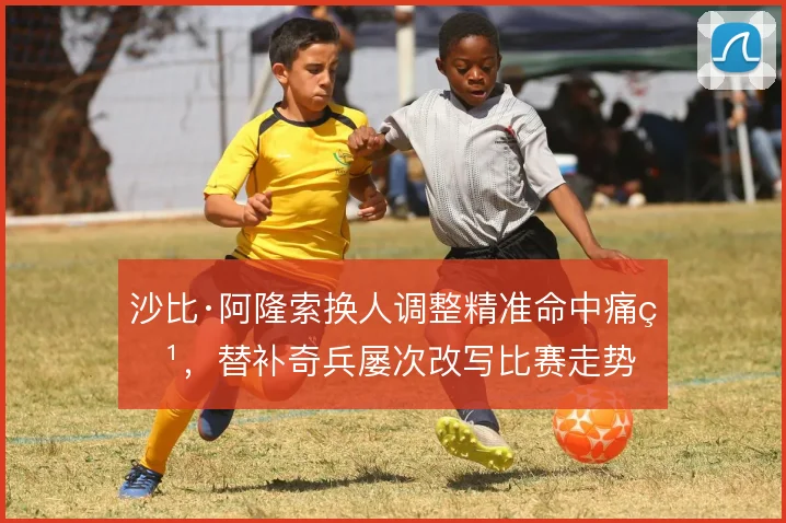 沙比·阿隆索换人调整精准命中痛点，替补奇兵屡次改写比赛走势
