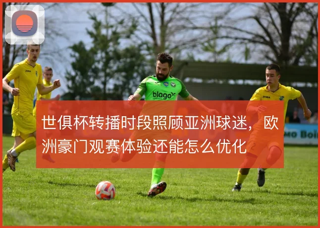 世俱杯转播时段照顾亚洲球迷,欧洲豪门观赛体验还能怎么优化