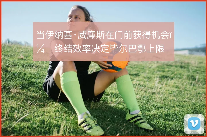 当伊纳基·威廉斯在门前获得机会,终结效率决定毕尔巴鄂上限