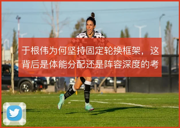 于根伟为何坚持固定轮换框架，这背后是体能分配还是阵容深度的考量