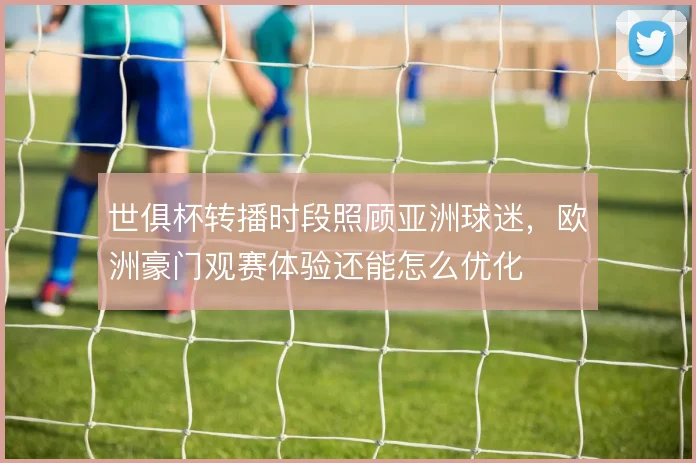 世俱杯转播时段照顾亚洲球迷,欧洲豪门观赛体验还能怎么优化
