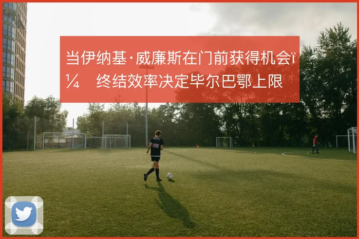 当伊纳基·威廉斯在门前获得机会，终结效率决定毕尔巴鄂上限
