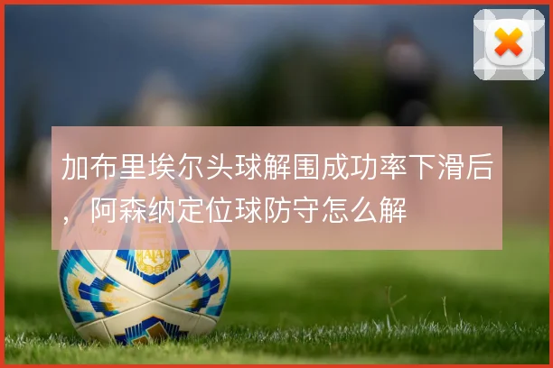 加布里埃尔头球解围成功率下滑后，阿森纳定位球防守怎么解
