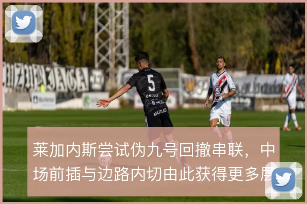 莱加内斯尝试伪九号回撤串联，中场前插与边路内切由此获得更多层次