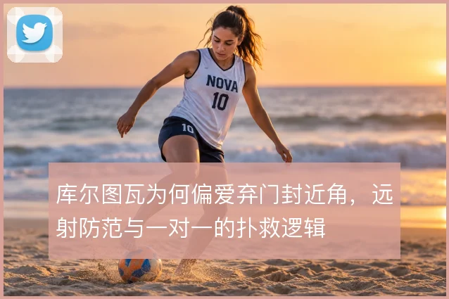 库尔图瓦为何偏爱弃门封近角，远射防范与一对一的扑救逻辑