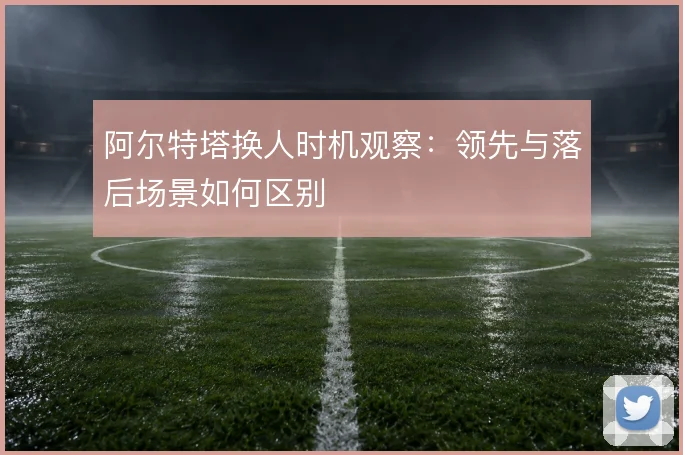 阿尔特塔换人时机观察：领先与落后场景如何区别