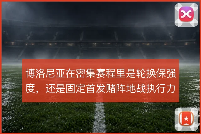 博洛尼亚在密集赛程里是轮换保强度,还是固定首发赌阵地战执行力