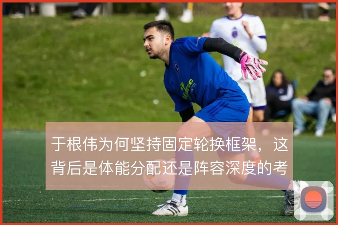 于根伟为何坚持固定轮换框架,这背后是体能分配还是阵容深度的考量