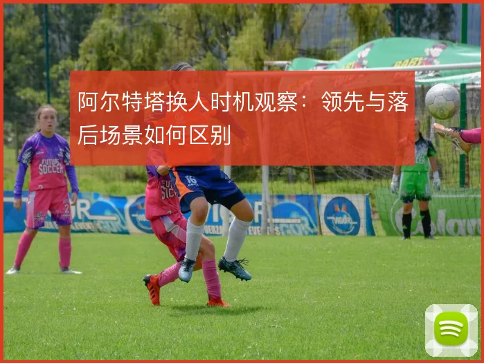 阿尔特塔换人时机观察：领先与落后场景如何区别