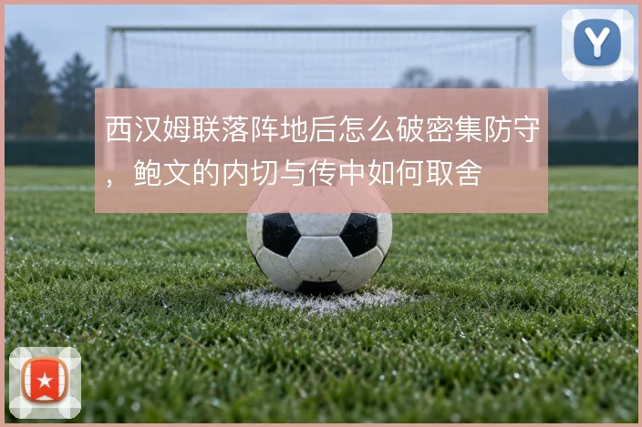 西汉姆联落阵地后怎么破密集防守，鲍文的内切与传中如何取舍