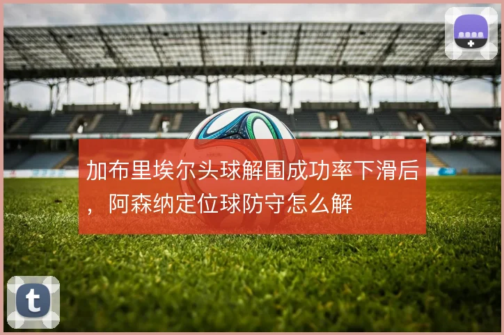 加布里埃尔头球解围成功率下滑后，阿森纳定位球防守怎么解