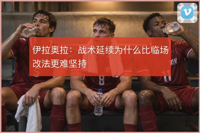 伊拉奥拉：战术延续为什么比临场改法更难坚持