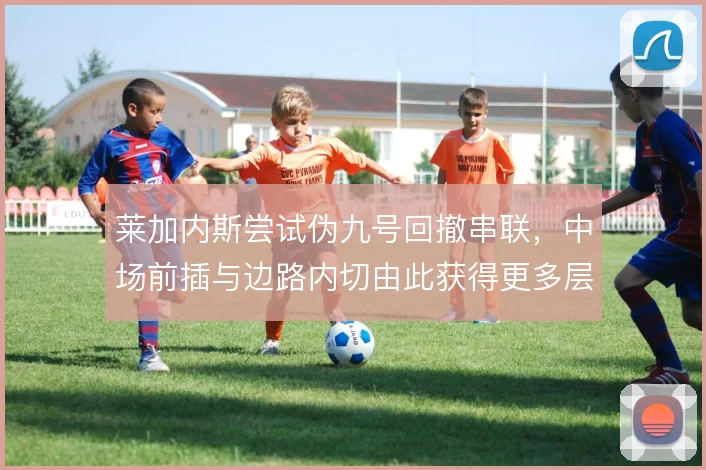 莱加内斯尝试伪九号回撤串联，中场前插与边路内切由此获得更多层次
