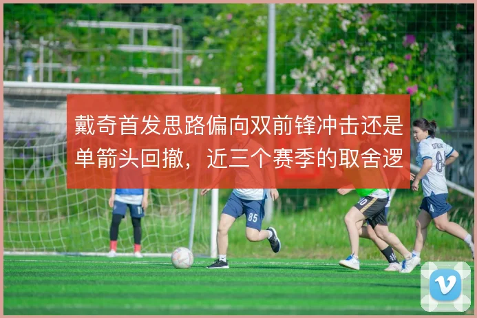 戴奇首发思路偏向双前锋冲击还是单箭头回撤，近三个赛季的取舍逻辑清晰