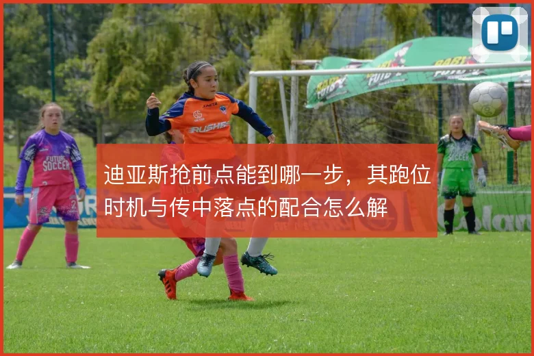 迪亚斯抢前点能到哪一步，其跑位时机与传中落点的配合怎么解