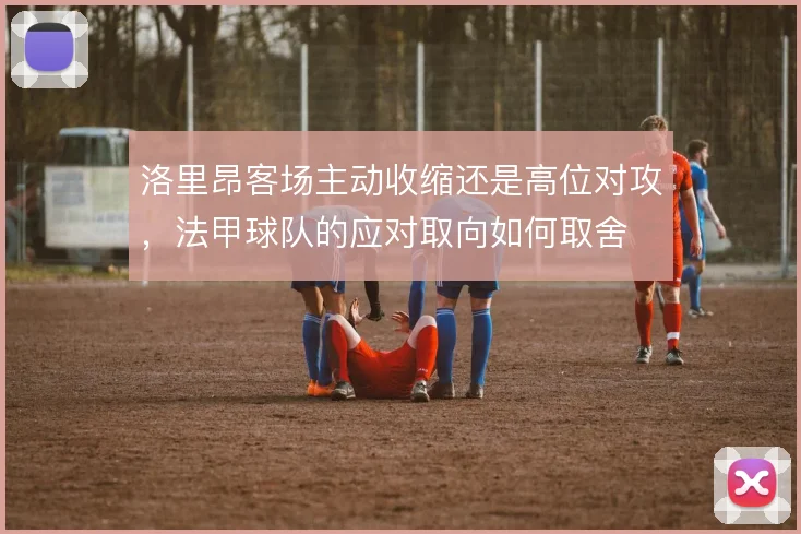 洛里昂客场主动收缩还是高位对攻，法甲球队的应对取向如何取舍